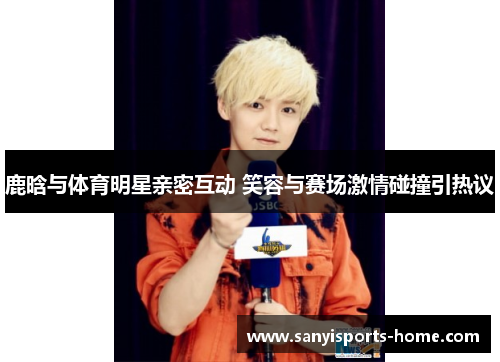 鹿晗与体育明星亲密互动 笑容与赛场激情碰撞引热议