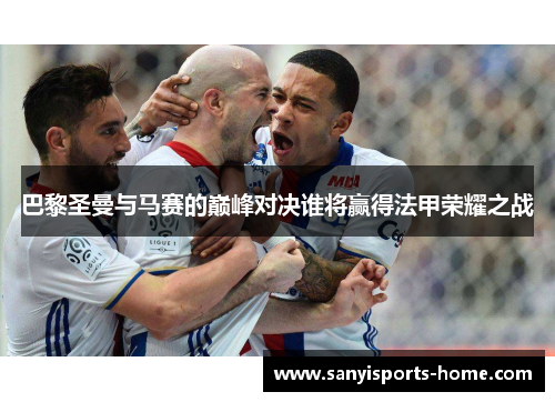 巴黎圣曼与马赛的巅峰对决谁将赢得法甲荣耀之战
