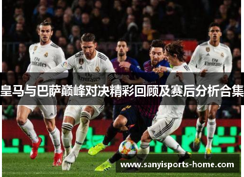 皇马与巴萨巅峰对决精彩回顾及赛后分析合集
